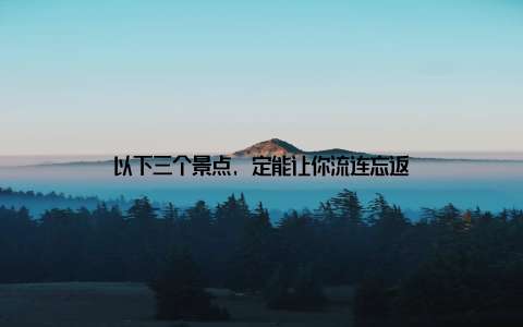 以下三个景点, 定能让你流连忘返